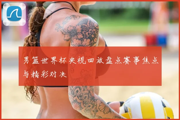 男篮世界杯央视回放盘点赛事焦点与精彩对决
