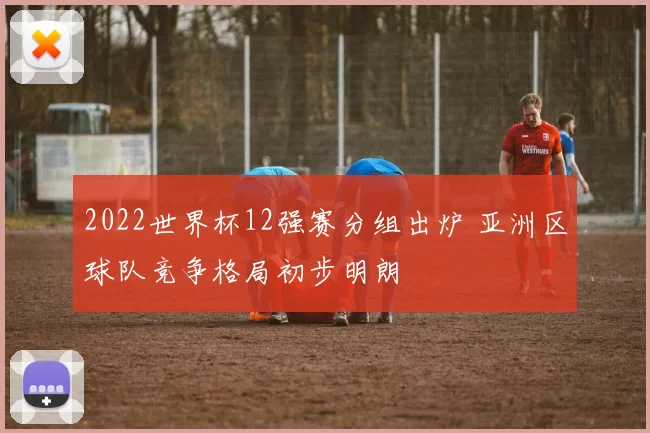 2022世界杯12强赛分组出炉 亚洲区球队竞争格局初步明朗