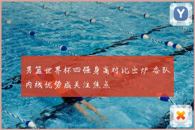 男篮世界杯四强身高对比出炉 各队内线优势成关注焦点
