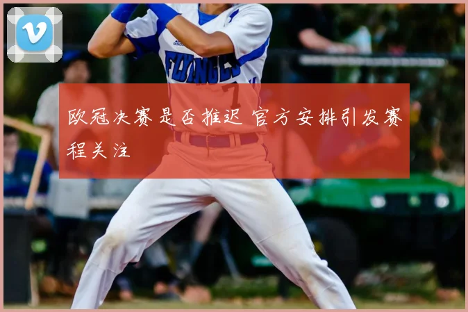 欧冠决赛是否推迟 官方安排引发赛程关注
