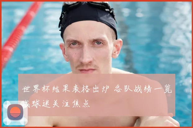 世界杯结果表格出炉 各队战绩一览成球迷关注焦点