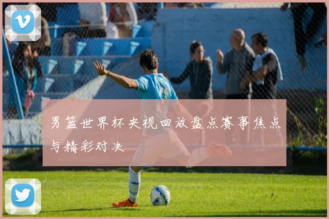 男篮世界杯央视回放盘点赛事焦点与精彩对决