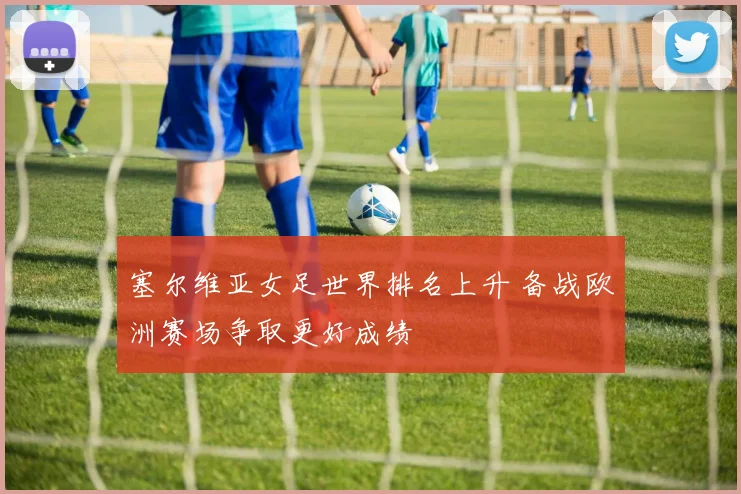 塞尔维亚女足世界排名上升 备战欧洲赛场争取更好成绩