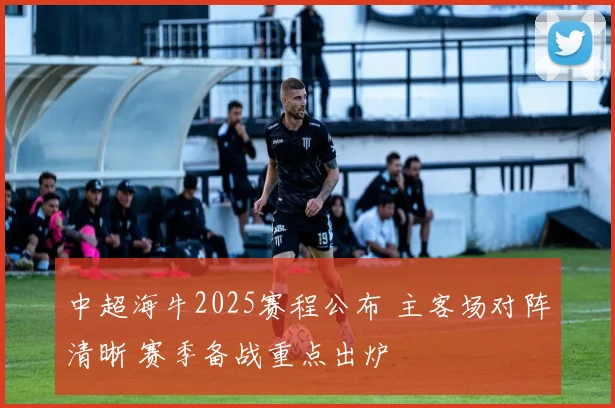 中超海牛2025赛程公布 主客场对阵清晰 赛季备战重点出炉