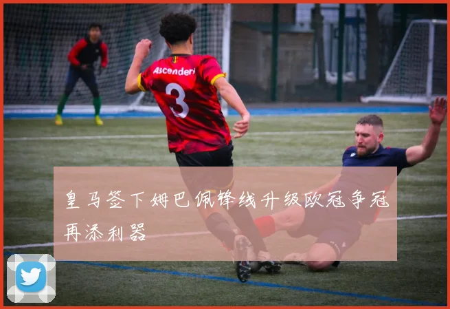 皇马签下姆巴佩锋线升级欧冠争冠再添利器