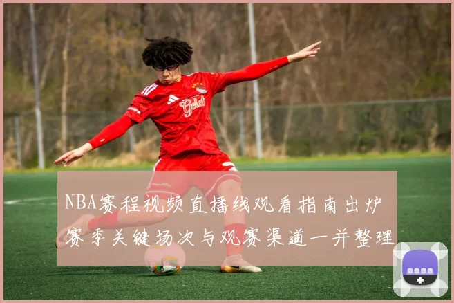NBA赛程视频直播线观看指南出炉 赛季关键场次与观赛渠道一并整理