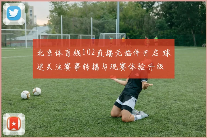 北京体育线102直播无插件开启 球迷关注赛事转播与观赛体验升级