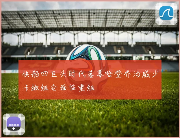 快船四巨头时代落幕哈登乔治威少卡椒组合面临重组