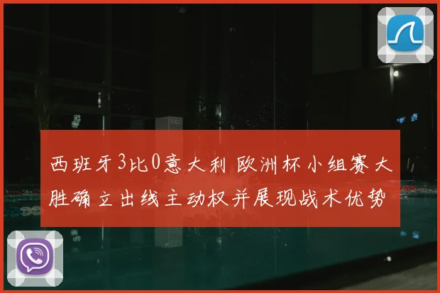 西班牙3比0意大利 欧洲杯小组赛大胜确立出线主动权并展现战术优势