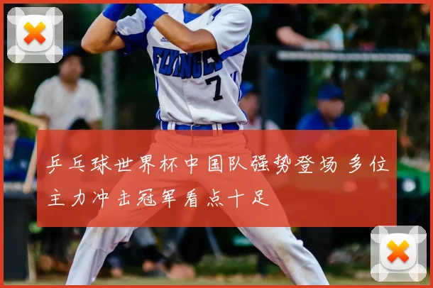 乒乓球世界杯中国队强势登场 多位主力冲击冠军看点十足