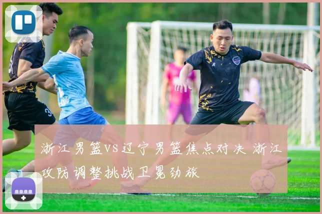 浙江男篮vs辽宁男篮焦点对决 浙江攻防调整挑战卫冕劲旅