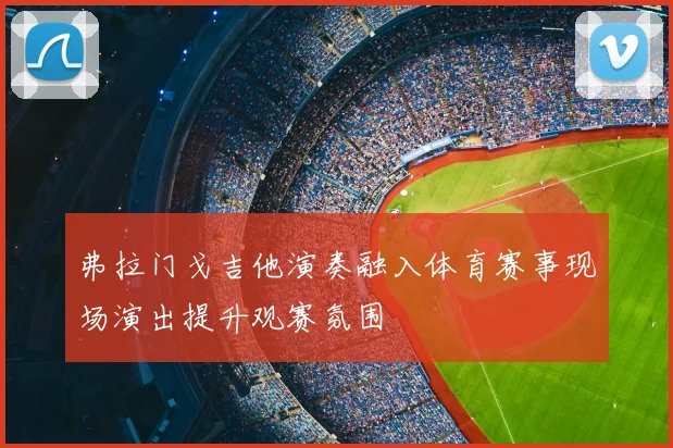 弗拉门戈吉他演奏融入体育赛事现场演出提升观赛氛围