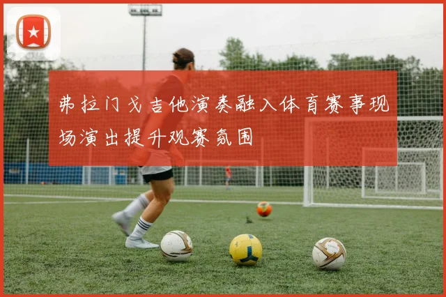 弗拉门戈吉他演奏融入体育赛事现场演出提升观赛氛围