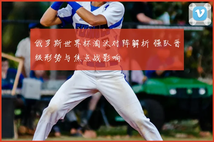 俄罗斯世界杯淘汰对阵解析 强队晋级形势与焦点战影响