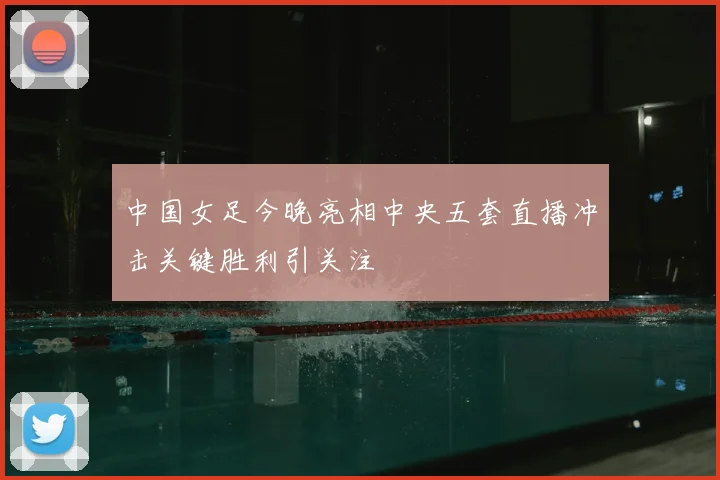 中国女足今晚亮相中央五套直播冲击关键胜利引关注
