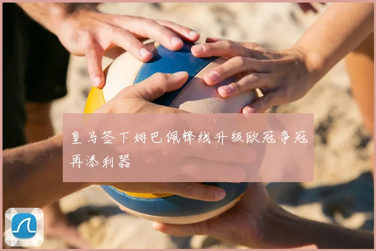 皇马签下姆巴佩锋线升级欧冠争冠再添利器