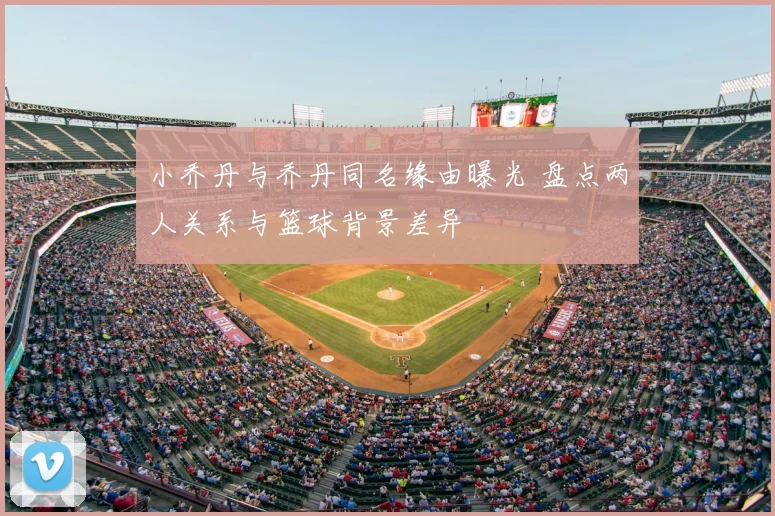 小乔丹与乔丹同名缘由曝光 盘点两人关系与篮球背景差异