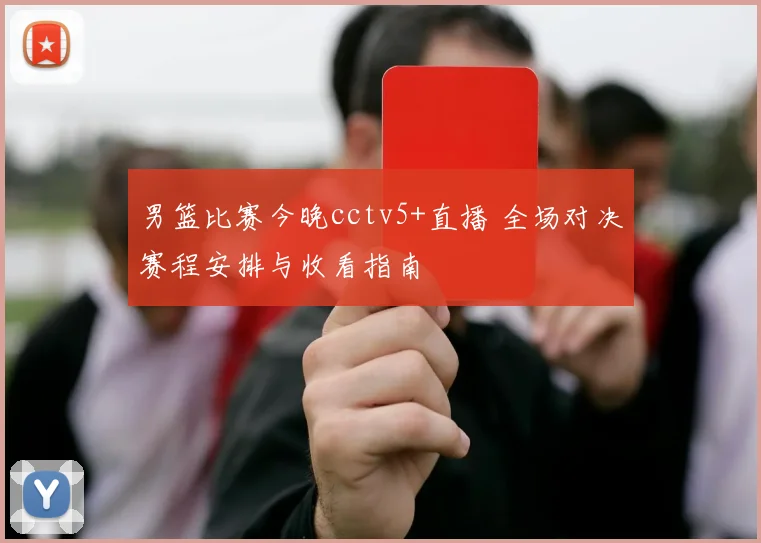 男篮比赛今晚cctv5+直播 全场对决赛程安排与收看指南