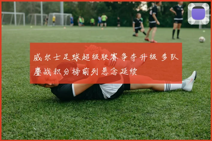 威尔士足球超级联赛争夺升级 多队鏖战积分榜前列悬念延续