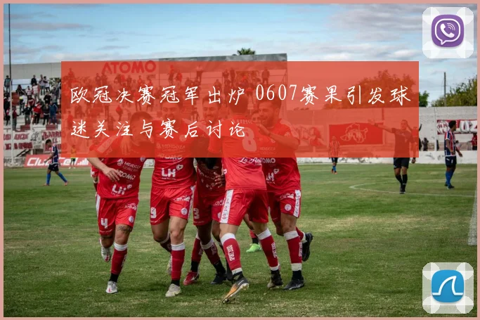 欧冠决赛冠军出炉 0607赛果引发球迷关注与赛后讨论