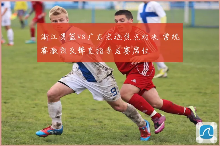 浙江男篮vs广东宏远焦点对决 常规赛激烈交锋直指季后赛席位