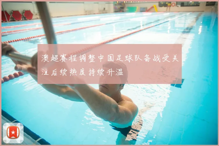 澳超赛程调整中国足球队备战受关注后续热度持续升温