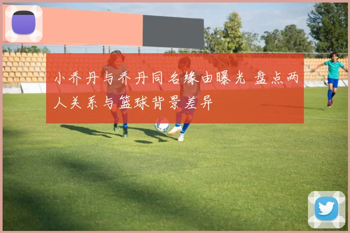 小乔丹与乔丹同名缘由曝光 盘点两人关系与篮球背景差异