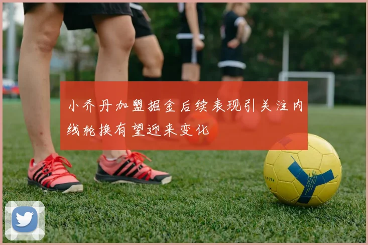 小乔丹加盟掘金后续表现引关注内线轮换有望迎来变化