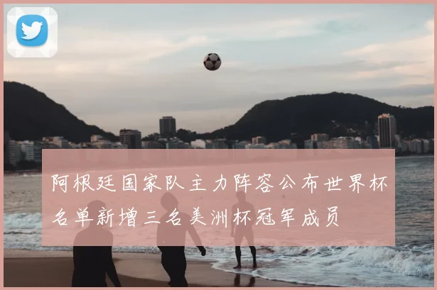 阿根廷国家队主力阵容公布世界杯名单新增三名美洲杯冠军成员